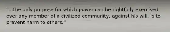 "...the only purpose for which power can be rightfully exercised over any member of a civilized community, against his will, is to prevent harm to others."