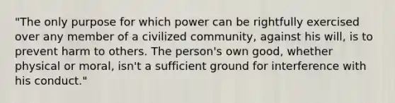 "The only purpose for which power can be rightfully exercised over any member of a civilized community, against his will, is to prevent harm to others. The person's own good, whether physical or moral, isn't a sufficient ground for interference with his conduct."