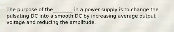 The purpose of the________ in a power supply is to change the pulsating DC into a smooth DC by increasing average output voltage and reducing the amplitude.