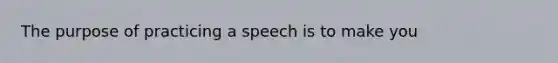 The purpose of practicing a speech is to make you