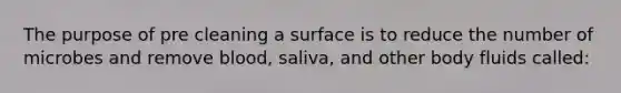 The purpose of pre cleaning a surface is to reduce the number of microbes and remove blood, saliva, and other body fluids called: