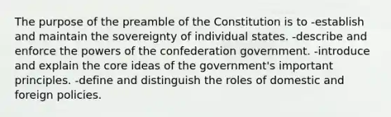 The purpose of the preamble of the Constitution is to -establish and maintain the sovereignty of individual states. -describe and enforce the powers of the confederation government. -introduce and explain the core ideas of the government's important principles. -define and distinguish the roles of domestic and foreign policies.