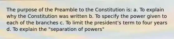 The purpose of the Preamble to the Constitution is: a. To explain why the Constitution was written b. To specify the power given to each of the branches c. To limit the president's term to four years d. To explain the "separation of powers"