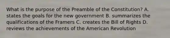 What is the purpose of the Preamble of the Constitution? A. states the goals for the new government B. summarizes the qualifications of the Framers C. creates the Bill of Rights D. reviews the achievements of <a href='https://www.questionai.com/knowledge/keiVE7hxWY-the-american' class='anchor-knowledge'>the american</a> Revolution