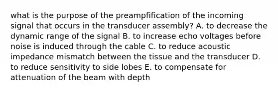 what is the purpose of the preampfification of the incoming signal that occurs in the transducer assembly? A. to decrease the dynamic range of the signal B. to increase echo voltages before noise is induced through the cable C. to reduce acoustic impedance mismatch between the tissue and the transducer D. to reduce sensitivity to side lobes E. to compensate for attenuation of the beam with depth