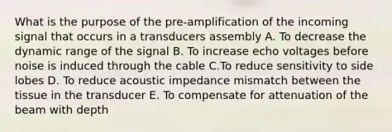 What is the purpose of the pre-amplification of the incoming signal that occurs in a transducers assembly A. To decrease the dynamic range of the signal B. To increase echo voltages before noise is induced through the cable C.To reduce sensitivity to side lobes D. To reduce acoustic impedance mismatch between the tissue in the transducer E. To compensate for attenuation of the beam with depth