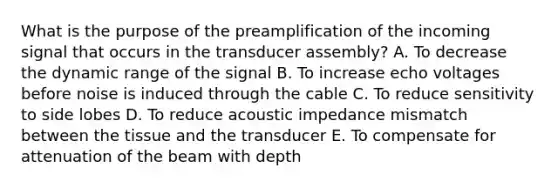 What is the purpose of the preamplification of the incoming signal that occurs in the transducer assembly? A. To decrease the dynamic range of the signal B. To increase echo voltages before noise is induced through the cable C. To reduce sensitivity to side lobes D. To reduce acoustic impedance mismatch between the tissue and the transducer E. To compensate for attenuation of the beam with depth