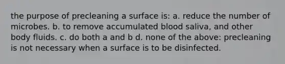 the purpose of precleaning a surface is: a. reduce the number of microbes. b. to remove accumulated blood saliva, and other body fluids. c. do both a and b d. none of the above: precleaning is not necessary when a surface is to be disinfected.