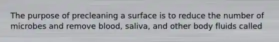 The purpose of precleaning a surface is to reduce the number of microbes and remove blood, saliva, and other body fluids called