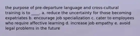 the purpose of pre-departure language and cross-cultural training is to ____. a. reduce the uncertainty for those becoming expatriates b. encourage job specialization c. cater to employees who require affective learning d. increase job empathy e. avoid legal problems in the future