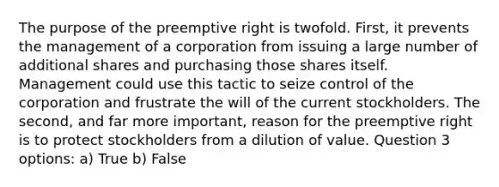 The purpose of the preemptive right is twofold. First, it prevents the management of a corporation from issuing a large number of additional shares and purchasing those shares itself. Management could use this tactic to seize control of the corporation and frustrate the will of the current stockholders. The second, and far more important, reason for the preemptive right is to protect stockholders from a dilution of value. Question 3 options: a) True b) False