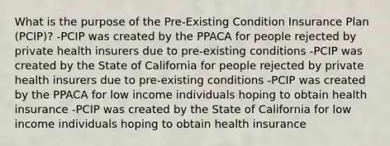 What is the purpose of the Pre-Existing Condition Insurance Plan (PCIP)? -PCIP was created by the PPACA for people rejected by private health insurers due to pre-existing conditions -PCIP was created by the State of California for people rejected by private health insurers due to pre-existing conditions -PCIP was created by the PPACA for low income individuals hoping to obtain health insurance -PCIP was created by the State of California for low income individuals hoping to obtain health insurance