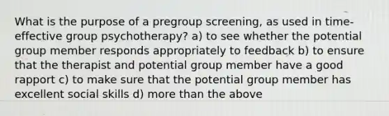 What is the purpose of a pregroup screening, as used in time-effective group psychotherapy? a) to see whether the potential group member responds appropriately to feedback b) to ensure that the therapist and potential group member have a good rapport c) to make sure that the potential group member has excellent social skills d) more than the above