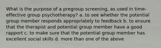 What is the purpose of a pregroup screening, as used in time-effective group psychotherapy? a. to see whether the potential group member responds appropriately to feedback b. to ensure that the therapist and potential group member have a good rapport c. to make sure that the potential group member has excellent social skills d. more than one of the above