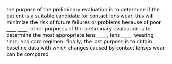 the purpose of the preliminary evaluation is to determine if the patient is a suitable candidate for contact lens wear. this will minimize the risk of future failures or problems because of poor ____ ____. other purposes of the preliminary evaluation is to determine the most appropriate lens ____, lens ____, wearing time, and care regimen. finally, the last purpose is to obtain baseline data with which changes caused by contact lenses wear can be compared