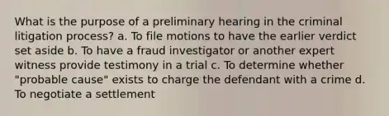 What is the purpose of a preliminary hearing in the criminal litigation process? a. To file motions to have the earlier verdict set aside b. To have a fraud investigator or another expert witness provide testimony in a trial c. To determine whether "probable cause" exists to charge the defendant with a crime d. To negotiate a settlement