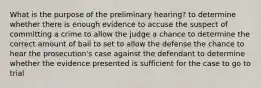 What is the purpose of the preliminary hearing? to determine whether there is enough evidence to accuse the suspect of committing a crime to allow the judge a chance to determine the correct amount of bail to set to allow the defense the chance to hear the prosecution's case against the defendant to determine whether the evidence presented is sufficient for the case to go to trial