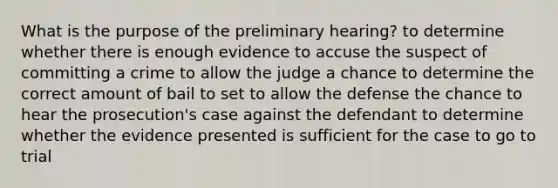 What is the purpose of the preliminary hearing? to determine whether there is enough evidence to accuse the suspect of committing a crime to allow the judge a chance to determine the correct amount of bail to set to allow the defense the chance to hear the prosecution's case against the defendant to determine whether the evidence presented is sufficient for the case to go to trial