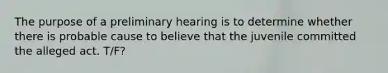 The purpose of a preliminary hearing is to determine whether there is probable cause to believe that the juvenile committed the alleged act. T/F?