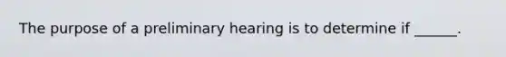 The purpose of a preliminary hearing is to determine if ______.