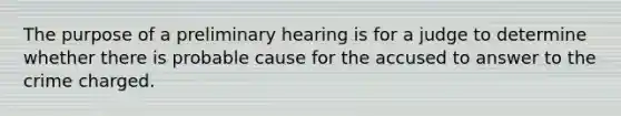 The purpose of a preliminary hearing is for a judge to determine whether there is probable cause for the accused to answer to the crime charged.