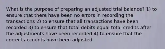 What is the purpose of preparing an adjusted trial balance? 1) to ensure that there have been no errors in recording the transactions 2) to ensure that all transactions have been recorded 3) to ensure that total debits equal total credits after the adjustments have been recorded 4) to ensure that the correct accounts have been adjusted