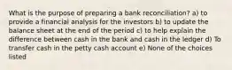 What is the purpose of preparing a bank reconciliation? a) to provide a financial analysis for the investors b) to update the balance sheet at the end of the period c) to help explain the difference between cash in the bank and cash in the ledger d) To transfer cash in the petty cash account e) None of the choices listed