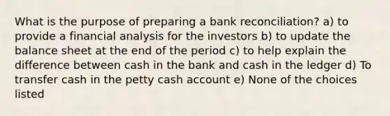 What is the purpose of preparing a bank reconciliation? a) to provide a financial analysis for the investors b) to update the balance sheet at the end of the period c) to help explain the difference between cash in the bank and cash in the ledger d) To transfer cash in the petty cash account e) None of the choices listed