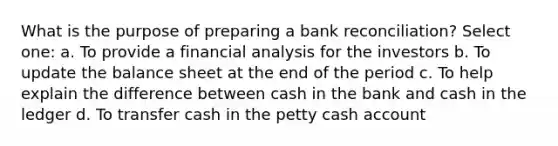 What is the purpose of preparing a bank reconciliation? Select one: a. To provide a financial analysis for the investors b. To update the balance sheet at the end of the period c. To help explain the difference between cash in the bank and cash in the ledger d. To transfer cash in the petty cash account