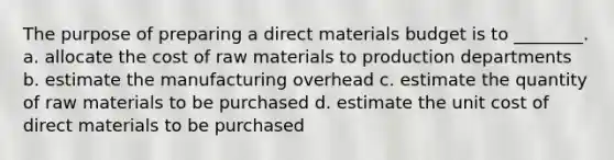 The purpose of preparing a direct materials budget is to ________. a. allocate the cost of raw materials to production departments b. estimate the manufacturing overhead c. estimate the quantity of raw materials to be purchased d. estimate the unit cost of direct materials to be purchased