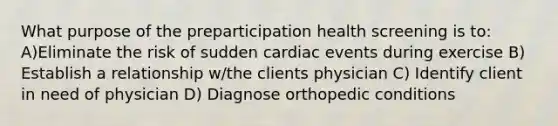 What purpose of the preparticipation health screening is to: A)Eliminate the risk of sudden cardiac events during exercise B) Establish a relationship w/the clients physician C) Identify client in need of physician D) Diagnose orthopedic conditions