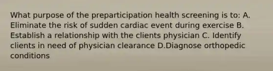 What purpose of the preparticipation health screening is to: A. Eliminate the risk of sudden cardiac event during exercise B. Establish a relationship with the clients physician C. Identify clients in need of physician clearance D.Diagnose orthopedic conditions