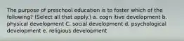 The purpose of preschool education is to foster which of the following? (Select all that apply.) a. cogn itive development b. physical development C. social development d. psychological development e. religious development