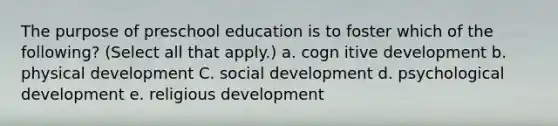 The purpose of preschool education is to foster which of the following? (Select all that apply.) a. cogn itive development b. physical development C. social development d. psychological development e. religious development