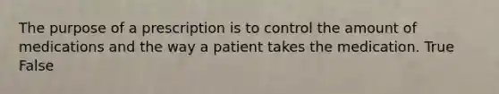 The purpose of a prescription is to control the amount of medications and the way a patient takes the medication. True False