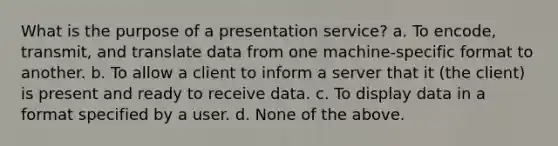 What is the purpose of a presentation service? a. To encode, transmit, and translate data from one machine-specific format to another. b. To allow a client to inform a server that it (the client) is present and ready to receive data. c. To display data in a format specified by a user. d. None of the above.