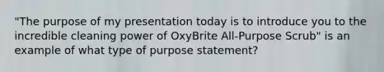 "The purpose of my presentation today is to introduce you to the incredible cleaning power of OxyBrite All-Purpose Scrub" is an example of what type of purpose statement?