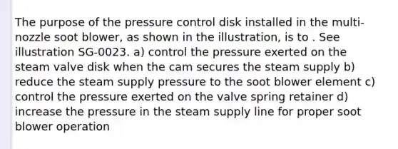 The purpose of the pressure control disk installed in the multi-nozzle soot blower, as shown in the illustration, is to . See illustration SG-0023. a) control the pressure exerted on the steam valve disk when the cam secures the steam supply b) reduce the steam supply pressure to the soot blower element c) control the pressure exerted on the valve spring retainer d) increase the pressure in the steam supply line for proper soot blower operation