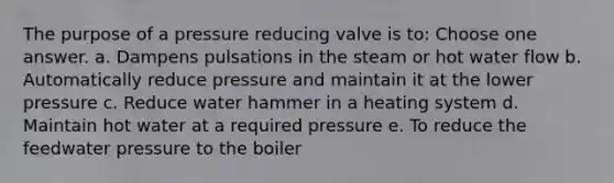 The purpose of a pressure reducing valve is to: Choose one answer. a. Dampens pulsations in the steam or hot water flow b. Automatically reduce pressure and maintain it at the lower pressure c. Reduce water hammer in a heating system d. Maintain hot water at a required pressure e. To reduce the feedwater pressure to the boiler