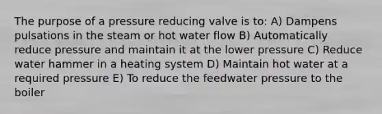 The purpose of a pressure reducing valve is to: A) Dampens pulsations in the steam or hot water flow B) Automatically reduce pressure and maintain it at the lower pressure C) Reduce water hammer in a heating system D) Maintain hot water at a required pressure E) To reduce the feedwater pressure to the boiler