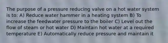 The purpose of a pressure reducing valve on a hot water system is to: A) Reduce water hammer in a heating system B) To increase the feedwater pressure to the boiler C) Level out the flow of steam or hot water D) Maintain hot water at a required temperature E) Automatically reduce pressure and maintain it