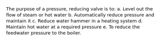 The purpose of a pressure, reducing valve is to: a. Level out the flow of steam or hot water b. Automatically reduce pressure and maintain it c. Reduce water hammer in a heating system d. Maintain hot water at a required pressure e. To reduce the feedwater pressure to the boiler.