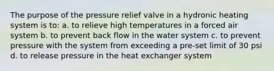 The purpose of the pressure relief valve in a hydronic heating system is to: a. to relieve high temperatures in a forced air system b. to prevent back flow in the water system c. to prevent pressure with the system from exceeding a pre-set limit of 30 psi d. to release pressure in the heat exchanger system