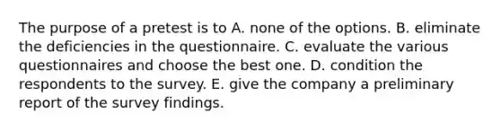 The purpose of a pretest is to A. none of the options. B. eliminate the deficiencies in the questionnaire. C. evaluate the various questionnaires and choose the best one. D. condition the respondents to the survey. E. give the company a preliminary report of the survey findings.