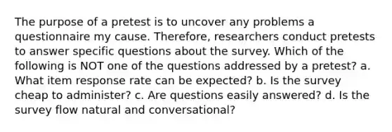 The purpose of a pretest is to uncover any problems a questionnaire my cause. Therefore, researchers conduct pretests to answer specific questions about the survey. Which of the following is NOT one of the questions addressed by a pretest? a. What item response rate can be expected? b. Is the survey cheap to administer? c. Are questions easily answered? d. Is the survey flow natural and conversational?