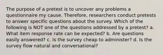 The purpose of a pretest is to uncover any problems a questionnaire my cause. Therefore, researchers conduct pretests to answer specific questions about the survey. Which of the following is NOT one of the questions addressed by a pretest? a. What item response rate can be expected? b. Are questions easily answered? c. Is the survey cheap to administer? d. Is the survey flow natural and conversational?