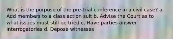 What is the purpose of the pre-trial conference in a civil case? a. Add members to a class action suit b. Advise the Court as to what issues must still be tried c. Have parties answer interrogatories d. Depose witnesses