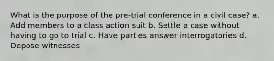 What is the purpose of the pre-trial conference in a civil case? a. Add members to a class action suit b. Settle a case without having to go to trial c. Have parties answer interrogatories d. Depose witnesses