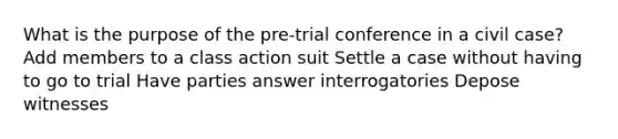 What is the purpose of the pre-trial conference in a civil case? Add members to a class action suit Settle a case without having to go to trial Have parties answer interrogatories Depose witnesses