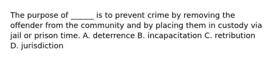 The purpose of ______ is to prevent crime by removing the offender from the community and by placing them in custody via jail or prison time. A. deterrence B. incapacitation C. retribution D. jurisdiction